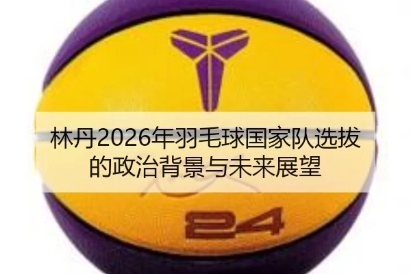 林丹2026年羽毛球国家队选拔的政治背景与未来展望